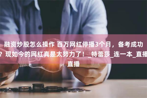 融资炒股怎么操作 百万网红停播3个月，备考成功？现如今的网红真是太努力了！_特蕾莎_连一本_直播