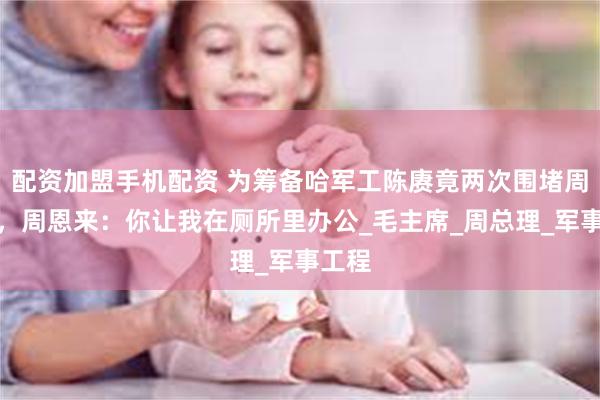 配资加盟手机配资 为筹备哈军工陈赓竟两次围堵周恩来，周恩来：你让我在厕所里办公_毛主席_周总理_军事工程