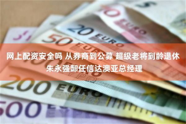 网上配资安全吗 从券商到公募 超级老将到龄退休 朱永强卸任信达澳亚总经理