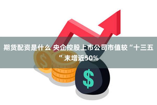 期货配资是什么 央企控股上市公司市值较“十三五”末增近50%